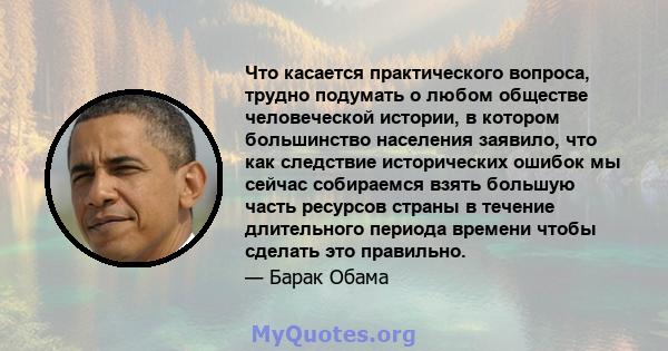 Что касается практического вопроса, трудно подумать о любом обществе человеческой истории, в котором большинство населения заявило, что как следствие исторических ошибок мы сейчас собираемся взять большую часть ресурсов 