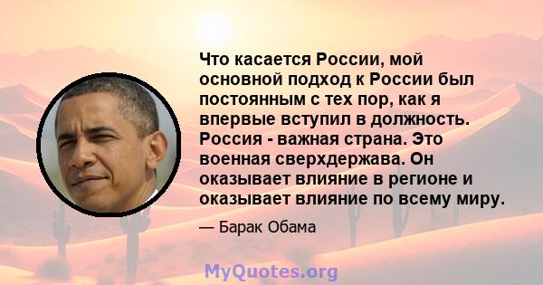 Что касается России, мой основной подход к России был постоянным с тех пор, как я впервые вступил в должность. Россия - важная страна. Это военная сверхдержава. Он оказывает влияние в регионе и оказывает влияние по