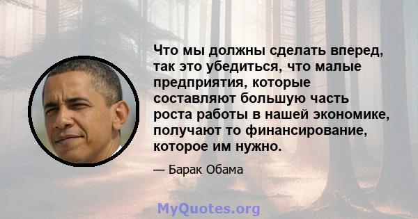 Что мы должны сделать вперед, так это убедиться, что малые предприятия, которые составляют большую часть роста работы в нашей экономике, получают то финансирование, которое им нужно.