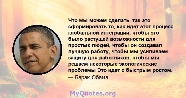 Что мы можем сделать, так это сформировать то, как идет этот процесс глобальной интеграции, чтобы это было растущей возможности для простых людей, чтобы он создавал лучшую работу, чтобы мы усиливаем защиту для