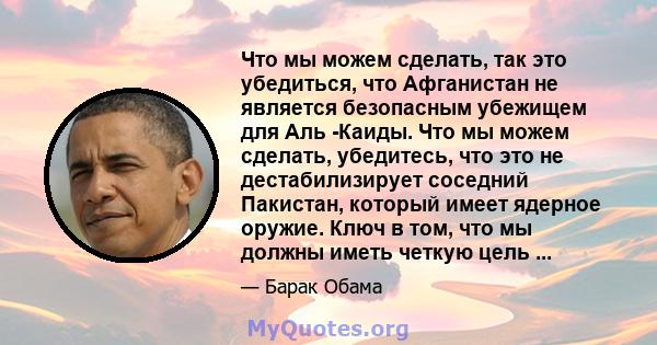 Что мы можем сделать, так это убедиться, что Афганистан не является безопасным убежищем для Аль -Каиды. Что мы можем сделать, убедитесь, что это не дестабилизирует соседний Пакистан, который имеет ядерное оружие. Ключ в 