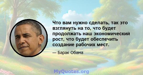 Что вам нужно сделать, так это взглянуть на то, что будет продолжать наш экономический рост, что будет обеспечить создание рабочих мест.