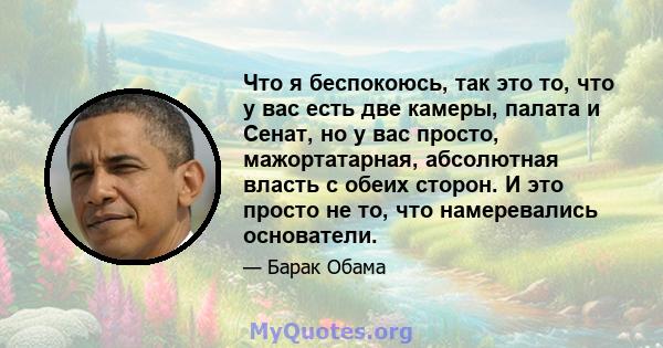 Что я беспокоюсь, так это то, что у вас есть две камеры, палата и Сенат, но у вас просто, мажортатарная, абсолютная власть с обеих сторон. И это просто не то, что намеревались основатели.