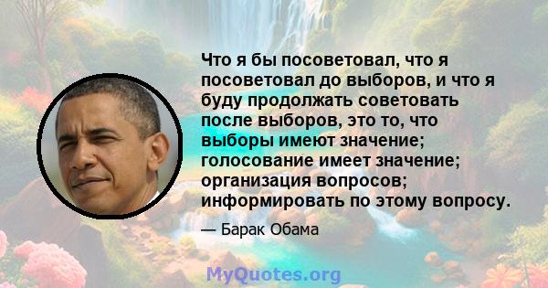 Что я бы посоветовал, что я посоветовал до выборов, и что я буду продолжать советовать после выборов, это то, что выборы имеют значение; голосование имеет значение; организация вопросов; информировать по этому вопросу.