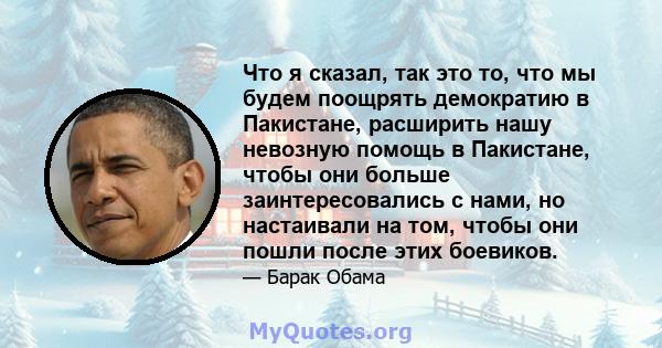 Что я сказал, так это то, что мы будем поощрять демократию в Пакистане, расширить нашу невозную помощь в Пакистане, чтобы они больше заинтересовались с нами, но настаивали на том, чтобы они пошли после этих боевиков.