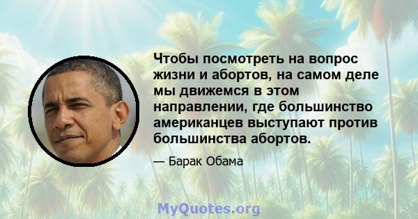 Чтобы посмотреть на вопрос жизни и абортов, на самом деле мы движемся в этом направлении, где большинство американцев выступают против большинства абортов.