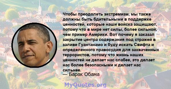 Чтобы преодолеть экстремизм, мы также должны быть бдительными в поддержке ценностей, которые наши войска защищают, потому что в мире нет силы, более сильной, чем пример Америки. Вот почему я заказал закрытие центра