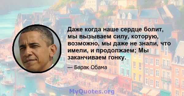 Даже когда наше сердце болит, мы вызываем силу, которую, возможно, мы даже не знали, что имели, и продолжаем; Мы заканчиваем гонку.