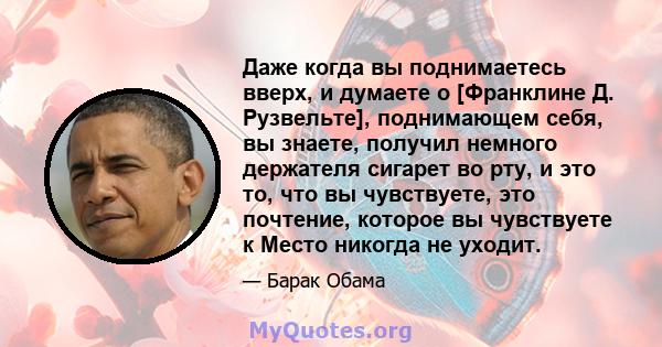 Даже когда вы поднимаетесь вверх, и думаете о [Франклине Д. Рузвельте], поднимающем себя, вы знаете, получил немного держателя сигарет во рту, и это то, что вы чувствуете, это почтение, которое вы чувствуете к Место