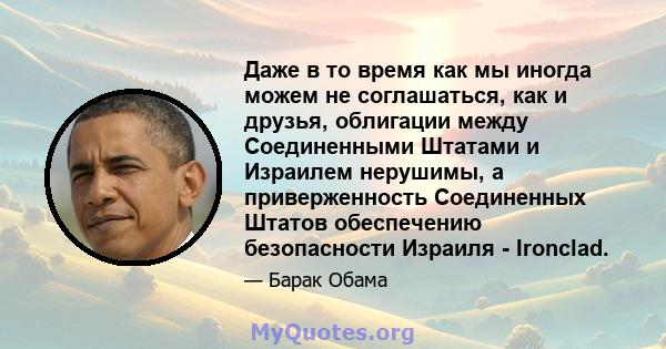 Даже в то время как мы иногда можем не соглашаться, как и друзья, облигации между Соединенными Штатами и Израилем нерушимы, а приверженность Соединенных Штатов обеспечению безопасности Израиля - Ironclad.