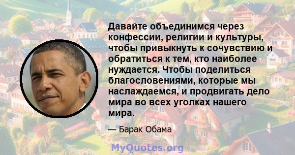 Давайте объединимся через конфессии, религии и культуры, чтобы привыкнуть к сочувствию и обратиться к тем, кто наиболее нуждается. Чтобы поделиться благословениями, которые мы наслаждаемся, и продвигать дело мира во