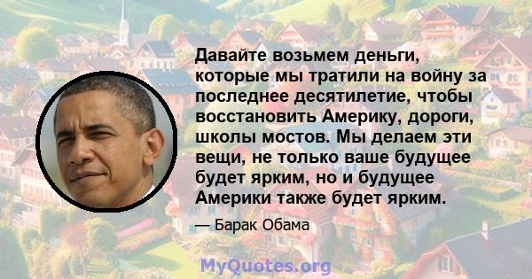 Давайте возьмем деньги, которые мы тратили на войну за последнее десятилетие, чтобы восстановить Америку, дороги, школы мостов. Мы делаем эти вещи, не только ваше будущее будет ярким, но и будущее Америки также будет