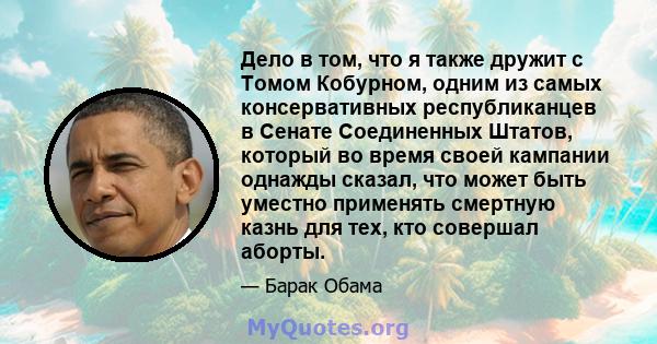 Дело в том, что я также дружит с Томом Кобурном, одним из самых консервативных республиканцев в Сенате Соединенных Штатов, который во время своей кампании однажды сказал, что может быть уместно применять смертную казнь