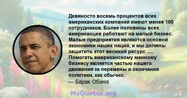 Девяносто восемь процентов всех американских компаний имеют менее 100 сотрудников. Более половины всех американцев работают на малый бизнес. Малые предприятия являются основой экономики наших наций, и мы должны защитить 