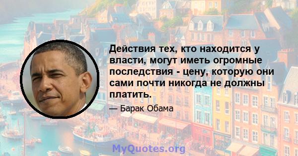 Действия тех, кто находится у власти, могут иметь огромные последствия - цену, которую они сами почти никогда не должны платить.