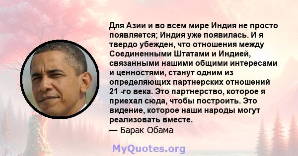 Для Азии и во всем мире Индия не просто появляется; Индия уже появилась. И я твердо убежден, что отношения между Соединенными Штатами и Индией, связанными нашими общими интересами и ценностями, станут одним из