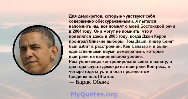 Для демократов, которые чувствуют себя совершенно обескураженными, я пытался напомнить им, все помнят о моей Бостонской речи в 2004 году. Они могут не помнить, что я появлялся здесь в 2005 году, когда Джон Керри