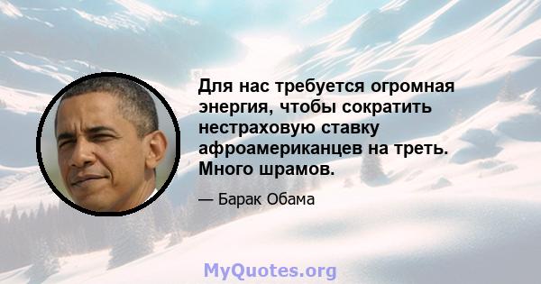 Для нас требуется огромная энергия, чтобы сократить нестраховую ставку афроамериканцев на треть. Много шрамов.