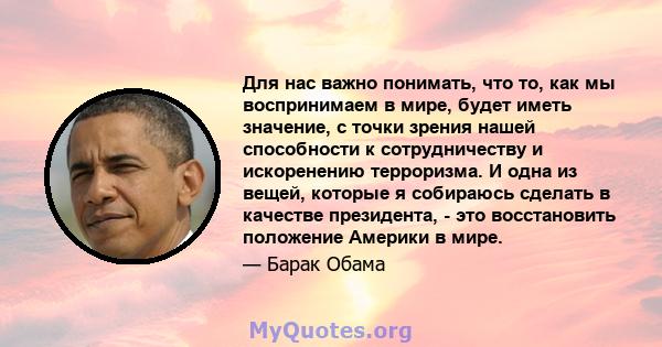 Для нас важно понимать, что то, как мы воспринимаем в мире, будет иметь значение, с точки зрения нашей способности к сотрудничеству и искоренению терроризма. И одна из вещей, которые я собираюсь сделать в качестве