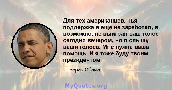 Для тех американцев, чья поддержка я еще не заработал, я, возможно, не выиграл ваш голос сегодня вечером, но я слышу ваши голоса. Мне нужна ваша помощь. И я тоже буду твоим президентом.