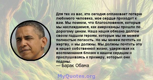 Для тех из вас, кто сегодня оплакивает потерю любимого человека, мое сердце приходит к вам. Мы помним, что благословения, которые мы наслаждаемся, как американцы пришли по дорогому ценам. Наша нация обязана долгом своим 