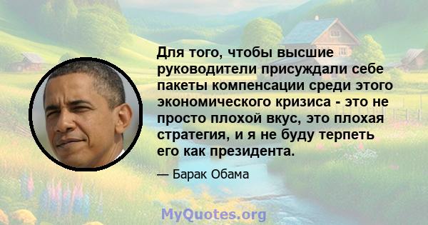 Для того, чтобы высшие руководители присуждали себе пакеты компенсации среди этого экономического кризиса - это не просто плохой вкус, это плохая стратегия, и я не буду терпеть его как президента.