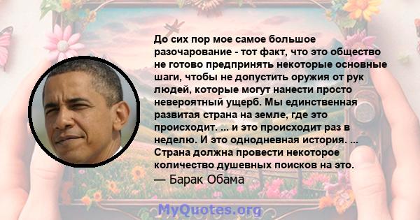 До сих пор мое самое большое разочарование - тот факт, что это общество не готово предпринять некоторые основные шаги, чтобы не допустить оружия от рук людей, которые могут нанести просто невероятный ущерб. Мы