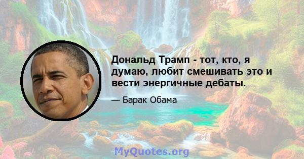 Дональд Трамп - тот, кто, я думаю, любит смешивать это и вести энергичные дебаты.