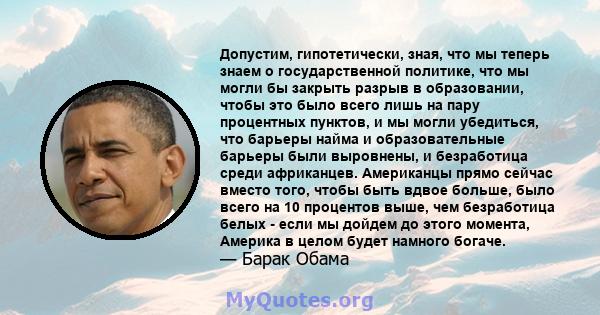 Допустим, гипотетически, зная, что мы теперь знаем о государственной политике, что мы могли бы закрыть разрыв в образовании, чтобы это было всего лишь на пару процентных пунктов, и мы могли убедиться, что барьеры найма