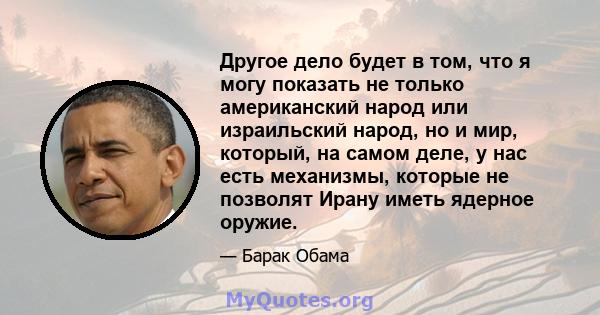 Другое дело будет в том, что я могу показать не только американский народ или израильский народ, но и мир, который, на самом деле, у нас есть механизмы, которые не позволят Ирану иметь ядерное оружие.