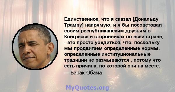 Единственное, что я сказал [Дональду Трампу] напрямую, и я бы посоветовал своим республиканским друзьям в Конгрессе и сторонниках по всей стране, - это просто убедиться, что, поскольку мы продвигаем определенные нормы,