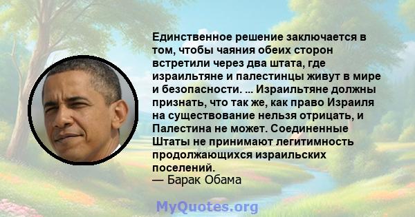 Единственное решение заключается в том, чтобы чаяния обеих сторон встретили через два штата, где израильтяне и палестинцы живут в мире и безопасности. ... Израильтяне должны признать, что так же, как право Израиля на