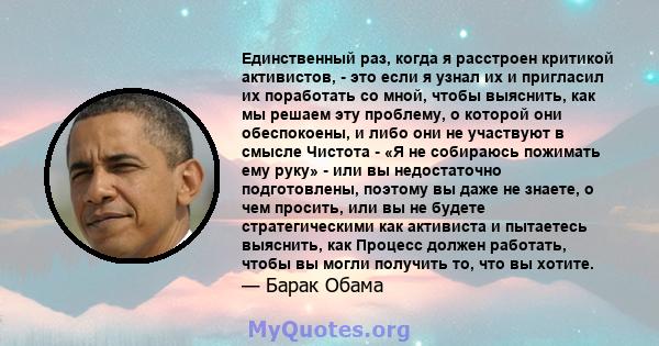 Единственный раз, когда я расстроен критикой активистов, - это если я узнал их и пригласил их поработать со мной, чтобы выяснить, как мы решаем эту проблему, о которой они обеспокоены, и либо они не участвуют в смысле