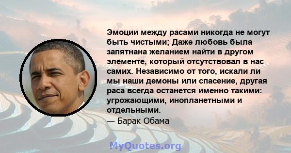 Эмоции между расами никогда не могут быть чистыми; Даже любовь была запятнана желанием найти в другом элементе, который отсутствовал в нас самих. Независимо от того, искали ли мы наши демоны или спасение, другая раса