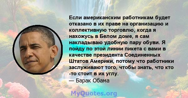 Если американским работникам будет отказано в их праве на организацию и коллективную торговлю, когда я нахожусь в Белом доме, я сам накладываю удобную пару обуви. Я пойду по этой линии пикета с вами в качестве