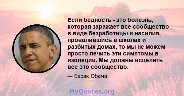 Если бедность - это болезнь, которая заражает все сообщество в виде безработицы и насилия, провалившись в школах и разбитых домах, то мы не можем просто лечить эти симптомы в изоляции. Мы должны исцелить все это