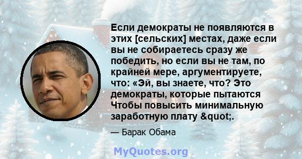 Если демократы не появляются в этих [сельских] местах, даже если вы не собираетесь сразу же победить, но если вы не там, по крайней мере, аргументируете, что: «Эй, вы знаете, что? Это демократы, которые пытаются Чтобы