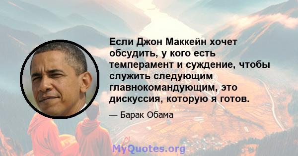 Если Джон Маккейн хочет обсудить, у кого есть темперамент и суждение, чтобы служить следующим главнокомандующим, это дискуссия, которую я готов.