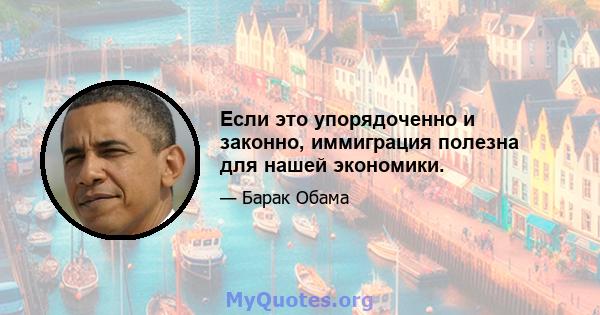 Если это упорядоченно и законно, иммиграция полезна для нашей экономики.