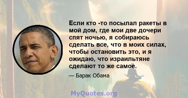 Если кто -то посылал ракеты в мой дом, где мои две дочери спят ночью, я собираюсь сделать все, что в моих силах, чтобы остановить это, и я ожидаю, что израильтяне сделают то же самое.