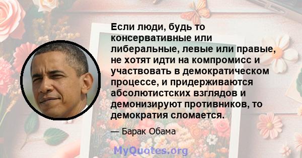 Если люди, будь то консервативные или либеральные, левые или правые, не хотят идти на компромисс и участвовать в демократическом процессе, и придерживаются абсолютистских взглядов и демонизируют противников, то