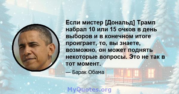 Если мистер [Дональд] Трамп набрал 10 или 15 очков в день выборов и в конечном итоге проиграет, то, вы знаете, возможно, он может поднять некоторые вопросы. Это не так в тот момент.