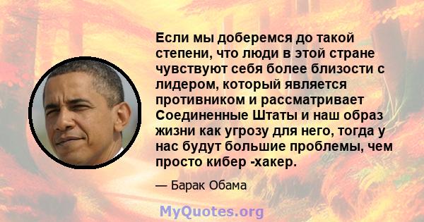 Если мы доберемся до такой степени, что люди в этой стране чувствуют себя более близости с лидером, который является противником и рассматривает Соединенные Штаты и наш образ жизни как угрозу для него, тогда у нас будут 