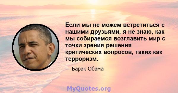 Если мы не можем встретиться с нашими друзьями, я не знаю, как мы собираемся возглавить мир с точки зрения решения критических вопросов, таких как терроризм.