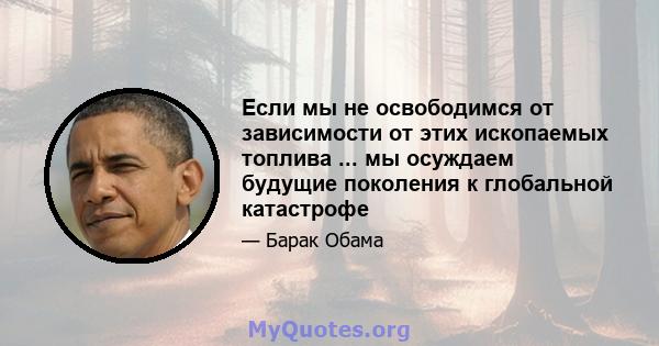 Если мы не освободимся от зависимости от этих ископаемых топлива ... мы осуждаем будущие поколения к глобальной катастрофе