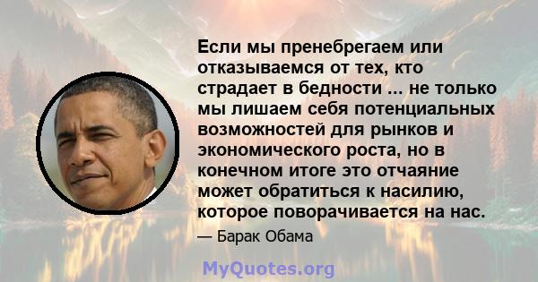 Если мы пренебрегаем или отказываемся от тех, кто страдает в бедности ... не только мы лишаем себя потенциальных возможностей для рынков и экономического роста, но в конечном итоге это отчаяние может обратиться к