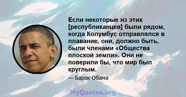 Если некоторые из этих [республиканцев] были рядом, когда Колумбус отправлялся в плавание, они, должно быть, были членами «Общества плоской земли». Они не поверили бы, что мир был круглым.