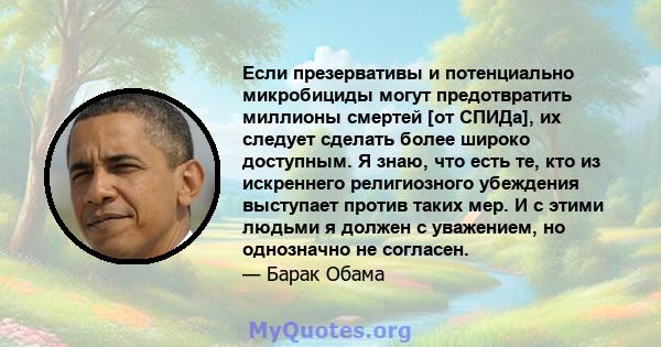 Если презервативы и потенциально микробициды могут предотвратить миллионы смертей [от СПИДа], их следует сделать более широко доступным. Я знаю, что есть те, кто из искреннего религиозного убеждения выступает против