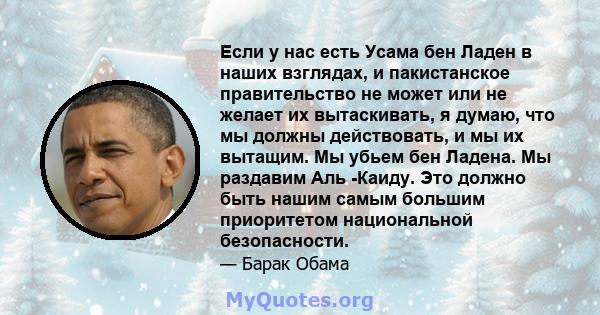 Если у нас есть Усама бен Ладен в наших взглядах, и пакистанское правительство не может или не желает их вытаскивать, я думаю, что мы должны действовать, и мы их вытащим. Мы убьем бен Ладена. Мы раздавим Аль -Каиду. Это 