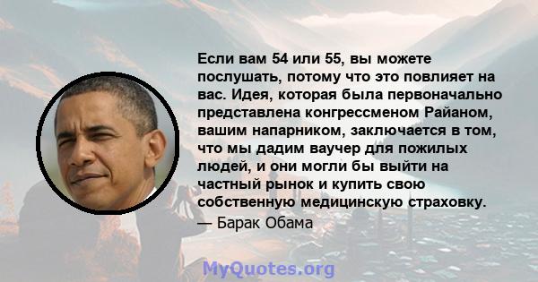 Если вам 54 или 55, вы можете послушать, потому что это повлияет на вас. Идея, которая была первоначально представлена ​​конгрессменом Райаном, вашим напарником, заключается в том, что мы дадим ваучер для пожилых людей, 